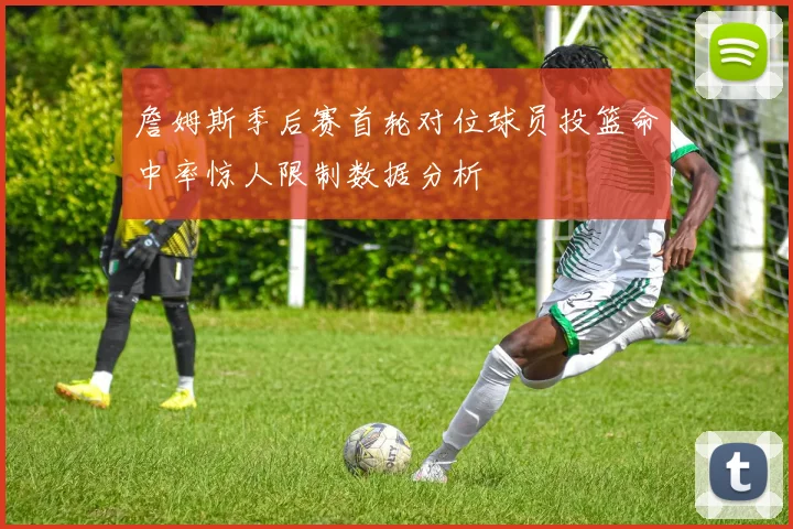 詹姆斯季后赛首轮对位球员投篮命中率惊人限制数据分析