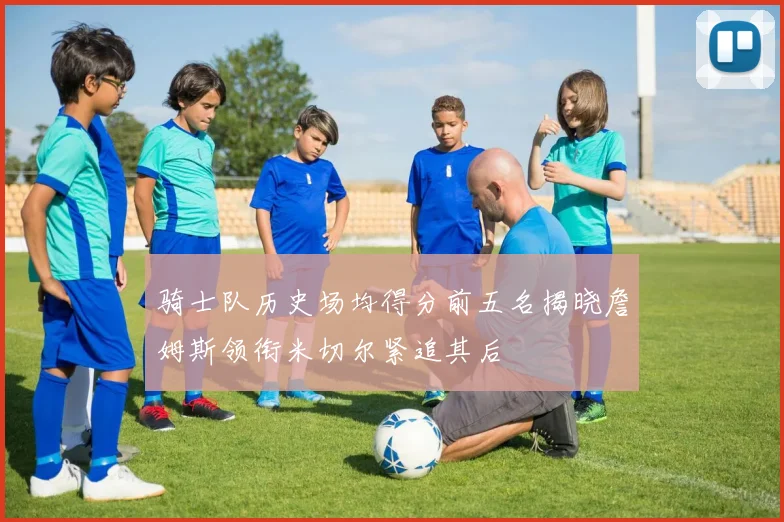 骑士队历史场均得分前五名揭晓詹姆斯领衔米切尔紧追其后