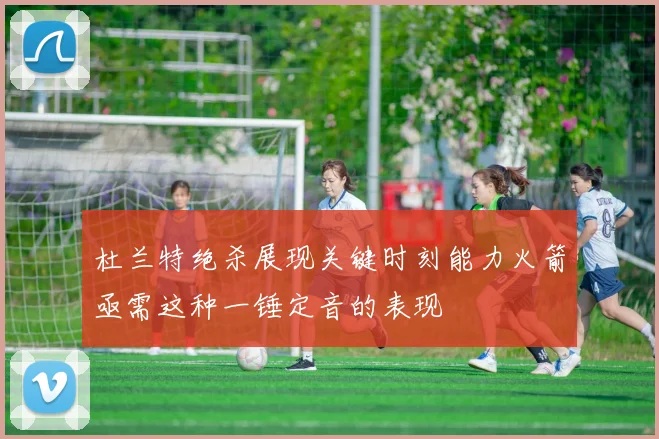 杜兰特绝杀展现关键时刻能力火箭亟需这种一锤定音的表现
