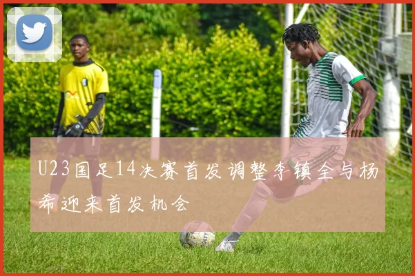 U23国足14决赛首发调整李镇全与杨希迎来首发机会