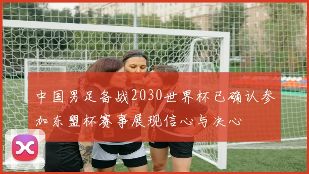 中国男足备战2030世界杯已确认参加东盟杯赛事展现信心与决心