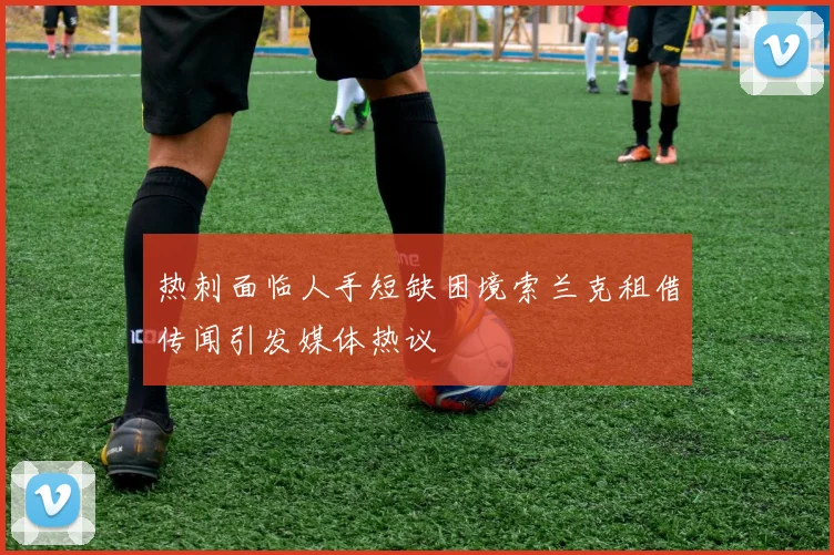 热刺面临人手短缺困境索兰克租借传闻引发媒体热议