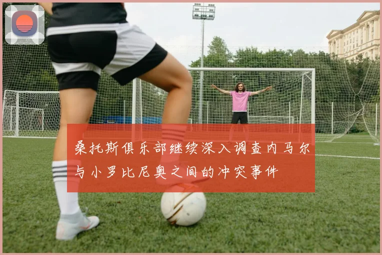 桑托斯俱乐部继续深入调查内马尔与小罗比尼奥之间的冲突事件