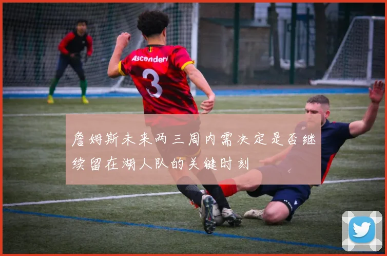 詹姆斯未来两三周内需决定是否继续留在湖人队的关键时刻