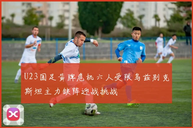 U23国足黄牌危机六人受限乌兹别克斯坦主力缺阵迎战挑战
