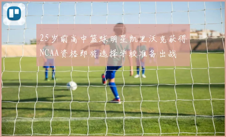 25岁前高中篮球明星凯里沃克获得NCAA资格即将选择学校准备出战