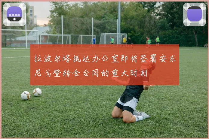 拉波尔塔抵达办公室即将签署安东尼戈登转会合同的重大时刻