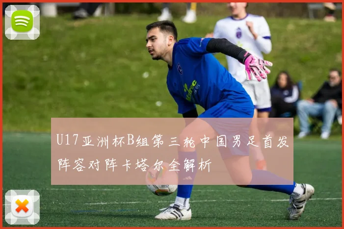U17亚洲杯B组第三轮中国男足首发阵容对阵卡塔尔全解析