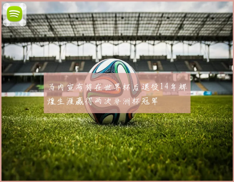 马内宣布将在世界杯后退役14年辉煌生涯赢得两次非洲杯冠军