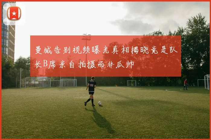 曼城告别视频曝光真相揭晓竟是队长B席亲自拍摄而非瓜帅