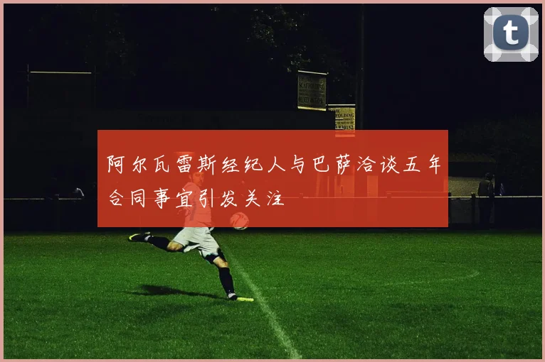 阿尔瓦雷斯经纪人与巴萨洽谈五年合同事宜引发关注