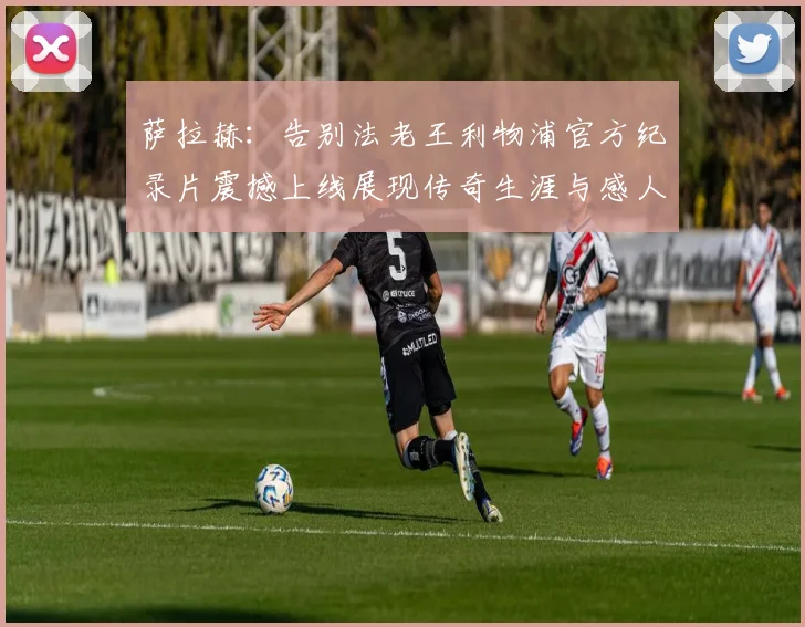萨拉赫：告别法老王利物浦官方纪录片震撼上线展现传奇生涯与感人时刻