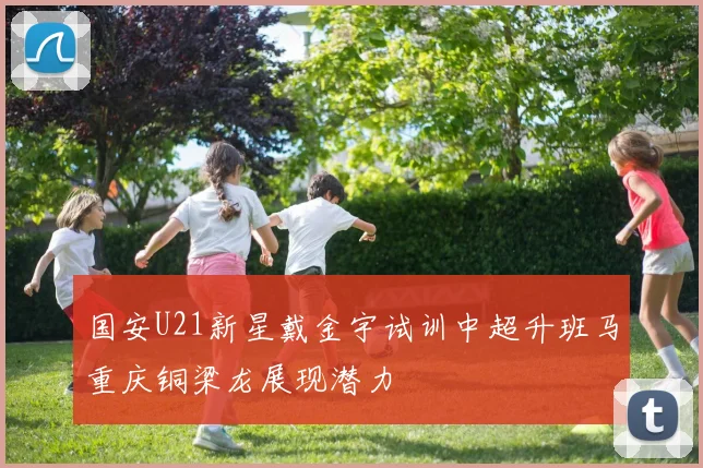 国安U21新星戴金宇试训中超升班马重庆铜梁龙展现潜力