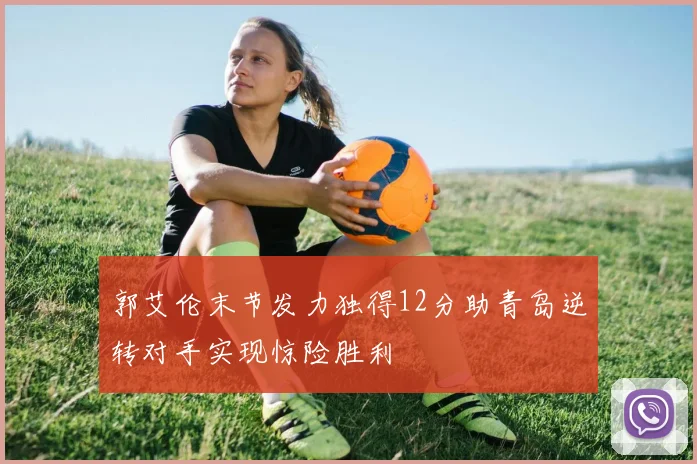 郭艾伦末节发力独得12分助青岛逆转对手实现惊险胜利